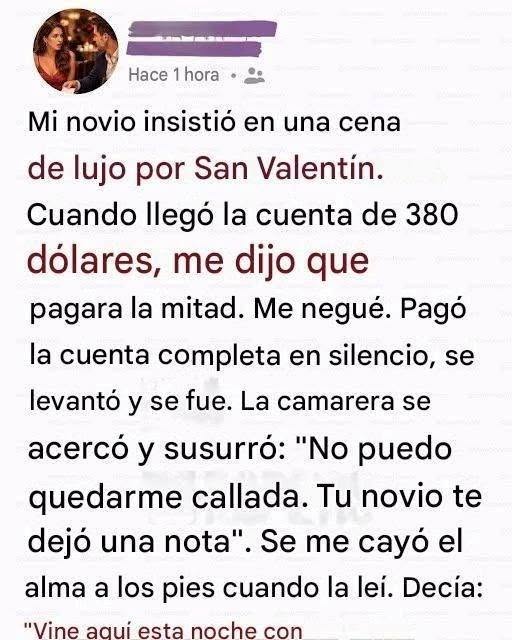 Mi novio insistió en una cena de lujo por San Valentín. Cuando llegó la cuenta de 380 dólares, me dijo que pagara la mitad. Me negué. Pagó la cuenta completa en silencio, se levantó y se fue. La camarera se acercó y susurró: “No puedo quedarme callada. Tu novio te dejó una nota”. Se me cayó el alma a los pies cuando la leí..Continúa en el primer comentario.